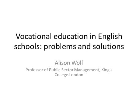 Vocational education in English schools: problems and solutions Alison Wolf Professor of Public Sector Management, King’s College London.