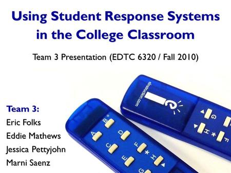 Using Student Response Systems in the College Classroom Team 3: Eric Folks Eddie Mathews Jessica Pettyjohn Marni Saenz Team 3 Presentation (EDTC 6320 /