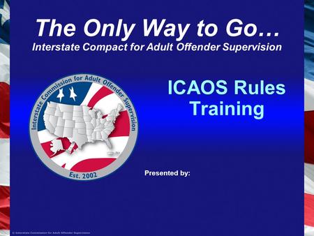 ICAOS Rules Training Presented by: The Only Way to Go… Interstate Compact for Adult Offender Supervision.