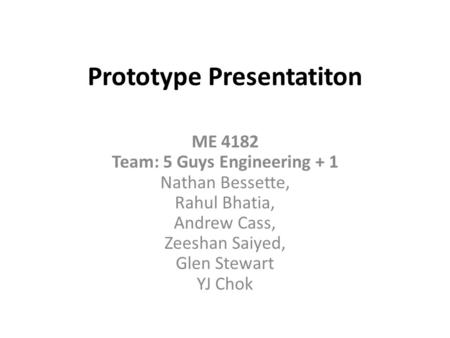Prototype Presentatiton ME 4182 Team: 5 Guys Engineering + 1 Nathan Bessette, Rahul Bhatia, Andrew Cass, Zeeshan Saiyed, Glen Stewart YJ Chok.