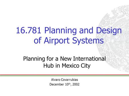 16.781 Planning and Design of Airport Systems Planning for a New International Hub in Mexico City Alvaro Covarrubias December 10 th, 2002.