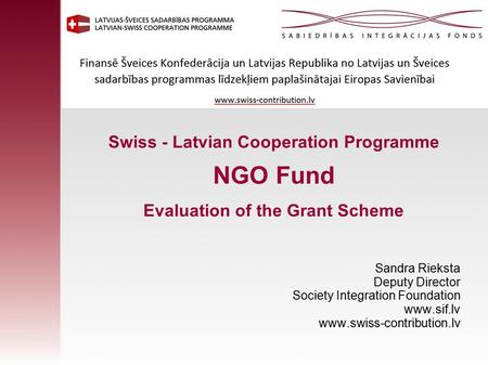 Swiss - Latvian Cooperation Programme NGO Fund Evaluation of the Grant Scheme Sandra Rieksta Deputy Director Society Integration Foundation www.sif.lv.