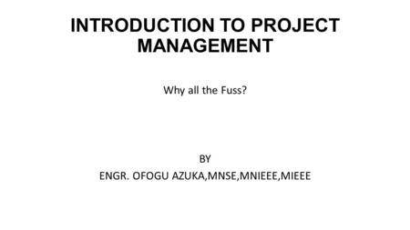 INTRODUCTION TO PROJECT MANAGEMENT Why all the Fuss? BY ENGR. OFOGU AZUKA,MNSE,MNIEEE,MIEEE.