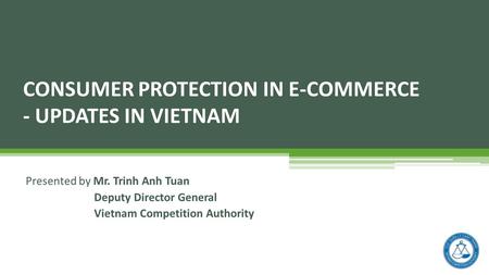 Presented by Mr. Trinh Anh Tuan Deputy Director General Vietnam Competition Authority CONSUMER PROTECTION IN E-COMMERCE - UPDATES IN VIETNAM.