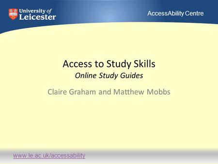 Www.le.ac.uk/accessability AccessAbility Centre Access to Study Skills Online Study Guides Claire Graham and Matthew Mobbs.