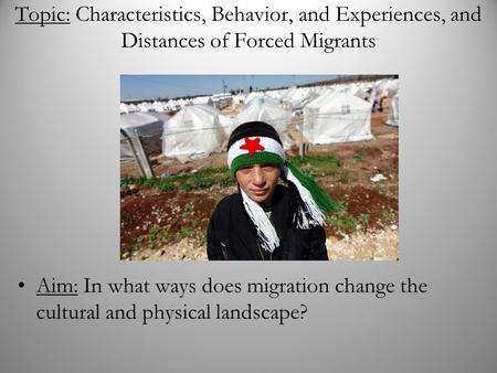 Topic: Characteristics, Behavior, and Experiences, and Distances of Forced Migrants Aim: In what ways does migration change the cultural and physical landscape?