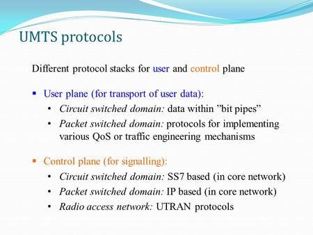 UMTS protocols Different protocol stacks for user and control plane  User plane (for transport of user data): Circuit switched domain: data within ”bit.