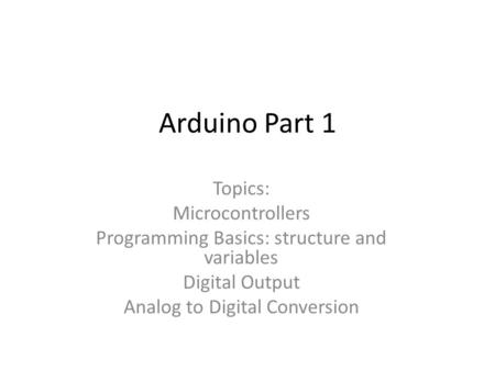 Arduino Part 1 Topics: Microcontrollers Programming Basics: structure and variables Digital Output Analog to Digital Conversion.