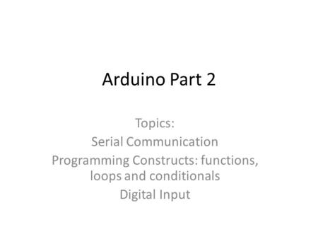 Arduino Part 2 Topics: Serial Communication Programming Constructs: functions, loops and conditionals Digital Input.