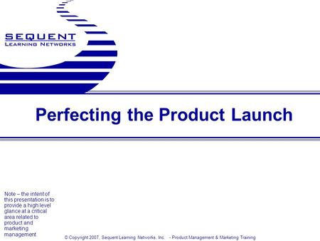 © Copyright 2007, Sequent Learning Networks, Inc. - Product Management & Marketing Training Perfecting the Product Launch Note – the intent of this presentation.