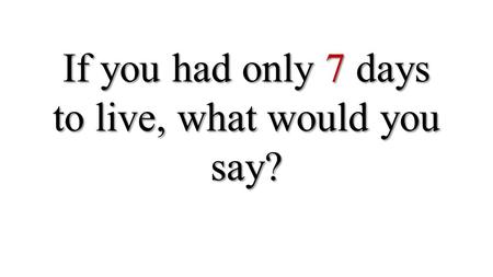 If you had only 7 days to live, what would you say?
