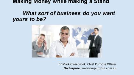 Making Money while making a Stand What sort of business do you want yours to be? Dr Mark Glazebrook, Chief Purpose Officer On Purpose, www.on-purpose.com.au.