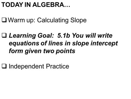 TODAY IN ALGEBRA…  Warm up: Calculating Slope  Learning Goal: 5.1b You will write equations of lines in slope intercept form given two points  Independent.