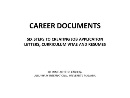 CAREER DOCUMENTS SIX STEPS TO CREATING JOB APPLICATION LETTERS, CURRICULUM VITAE AND RESUMES BY JAIME ALFREDO CABRERA ALBUKHARY INTERNATIONAL UNIVERSITY,