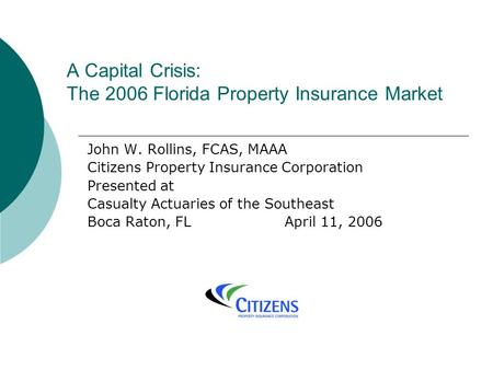 A Capital Crisis: The 2006 Florida Property Insurance Market John W. Rollins, FCAS, MAAA Citizens Property Insurance Corporation Presented at Casualty.