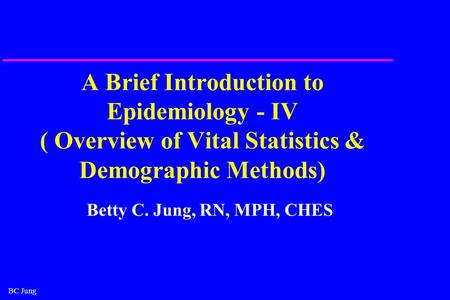 BC Jung A Brief Introduction to Epidemiology - IV ( Overview of Vital Statistics & Demographic Methods) Betty C. Jung, RN, MPH, CHES.