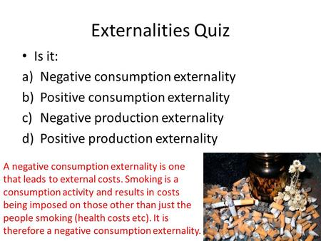Externalities Quiz Is it: a)Negative consumption externality b)Positive consumption externality c)Negative production externality d)Positive production.