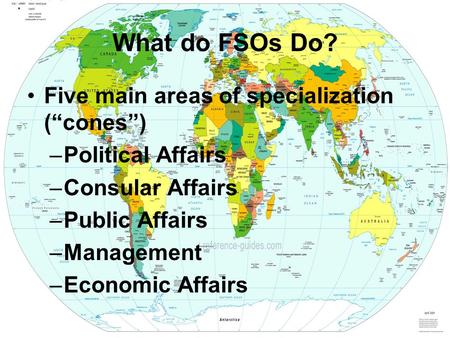 What do FSOs Do? Five main areas of specialization (“cones”) –Political Affairs –Consular Affairs –Public Affairs –Management –Economic Affairs.