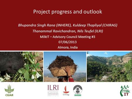 Project progress and outlook Bhupandra Singh Rana (INHERE), Kuldeep Thapliyal (CHIRAG) Thanammal Ravichandran, Nils Teufel (ILRI) MilkIT – Advisory Council.