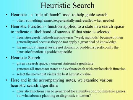 Heuristic Search Heuristic - a “rule of thumb” used to help guide search often, something learned experientially and recalled when needed Heuristic Function.