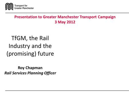 TfGM, the Rail Industry and the (promising) future Roy Chapman Rail Services Planning Officer Presentation to Greater Manchester Transport Campaign 3 May.