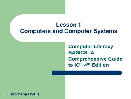 1 Lesson 1 Computers and Computer Systems Computer Literacy BASICS: A Comprehensive Guide to IC 3, 4 th Edition Morrison / Wells.