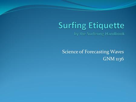 Science of Forecasting Waves GNM 1136. Surfing Etiquette Surfing Etiquette is the most important thing to learn before you set foot in the surf. These.