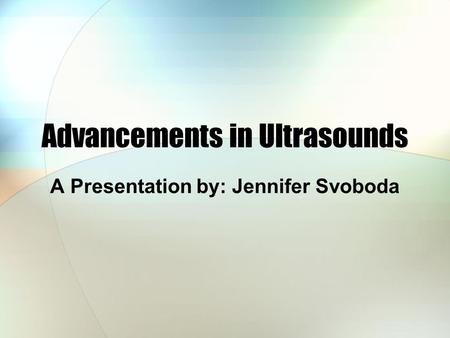 Advancements in Ultrasounds A Presentation by: Jennifer Svoboda.