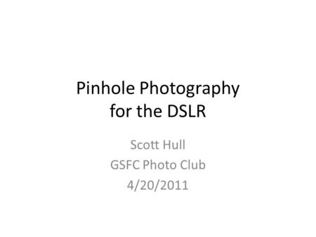 Pinhole Photography for the DSLR Scott Hull GSFC Photo Club 4/20/2011.