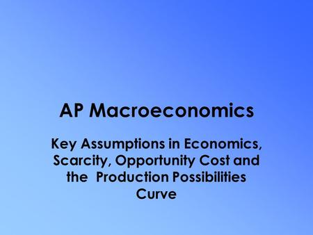 AP Macroeconomics Key Assumptions in Economics, Scarcity, Opportunity Cost and the Production Possibilities Curve.