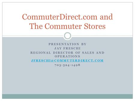PRESENTATION BY JAY FRESCHI REGIONAL DIRECTOR OF SALES AND OPERATIONS 703-524-1498 CommuterDirect.com and The Commuter Stores.