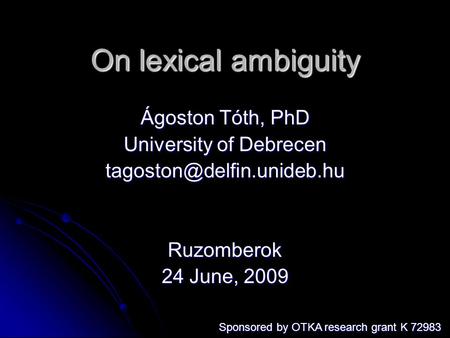 On lexical ambiguity Ágoston Tóth, PhD University of Debrecen Ruzomberok 24 June, 2009 Sponsored by OTKA research grant K 72983.