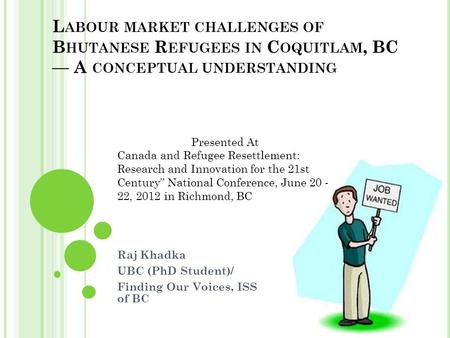 L ABOUR MARKET CHALLENGES OF B HUTANESE R EFUGEES IN C OQUITLAM, BC — A CONCEPTUAL UNDERSTANDING Raj Khadka UBC (PhD Student)/ Finding Our Voices, ISS.