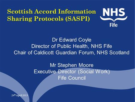 24 th April 2013 Scottish Accord Information Sharing Protocols (SASPI) Dr Edward Coyle Director of Public Health, NHS Fife Chair of Caldicott Guardian.