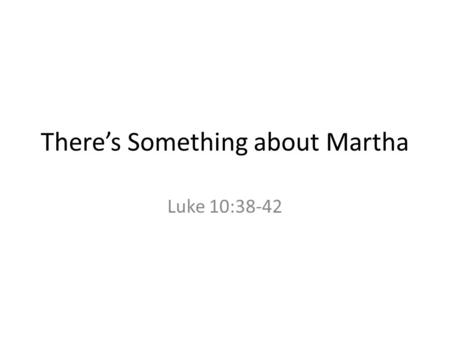 There’s Something about Martha Luke 10:38-42. The Text Now as they went on their way, he entered a certain village, where a woman named Martha welcomed.