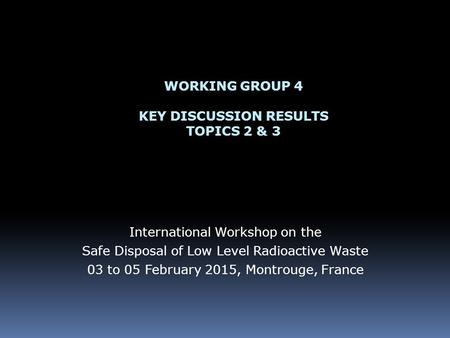 WORKING GROUP 4 KEY DISCUSSION RESULTS TOPICS 2 & 3 International Workshop on the Safe Disposal of Low Level Radioactive Waste 03 to 05 February 2015,