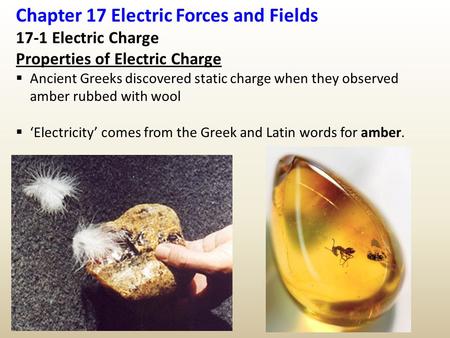 Chapter 17 Electric Forces and Fields 17-1 Electric Charge Properties of Electric Charge  Ancient Greeks discovered static charge when they observed amber.