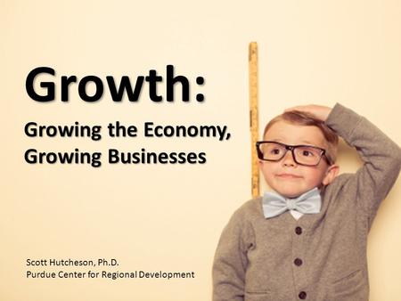 Growth: Growing the Economy, Growing Businesses Scott Hutcheson, Ph.D. Purdue Center for Regional Development.