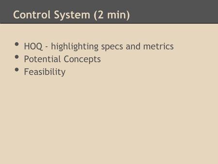 Control System (2 min) HOQ - highlighting specs and metrics Potential Concepts Feasibility.
