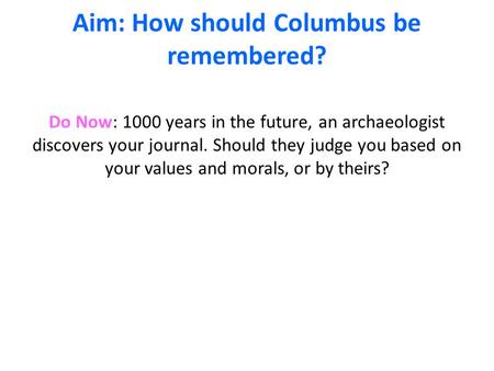 Aim: How should Columbus be remembered? Do Now: 1000 years in the future, an archaeologist discovers your journal. Should they judge you based on your.