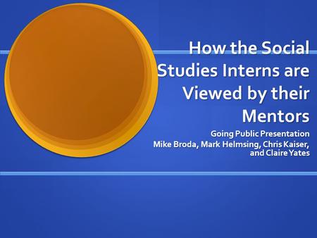 How the Social Studies Interns are Viewed by their Mentors Going Public Presentation Mike Broda, Mark Helmsing, Chris Kaiser, and Claire Yates.
