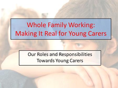 Our Roles and Responsibilities Towards Young Carers Whole Family Working: Making It Real for Young Carers.