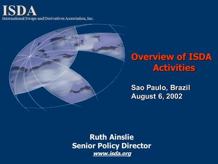 ISDA International Swaps and Derivatives Association, Inc. Overview of ISDA Activities Sao Paulo, Brazil August 6, 2002 Ruth Ainslie Senior Policy Director.