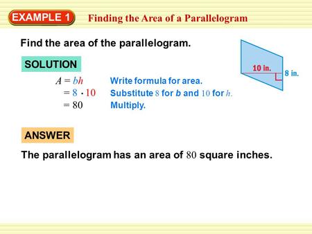 EXAMPLE 1 Finding the Area of a Parallelogram SOLUTION A = bh Write formula for area. = 8 10 Substitute 8 for b and 10 for h. = 80 Multiply. ANSWER The.