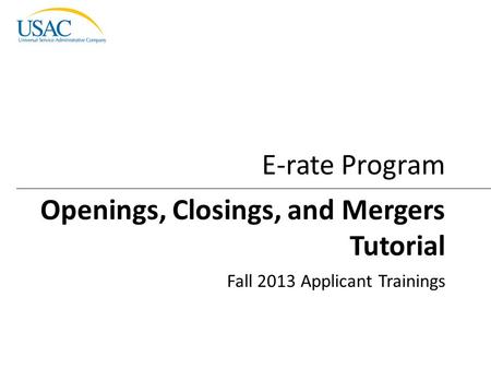 Openings, Closings, and Mergers Tutorial I 2013 Schools and Libraries Fall Applicant Trainings 1 Openings, Closings, and Mergers Tutorial Fall 2013 Applicant.