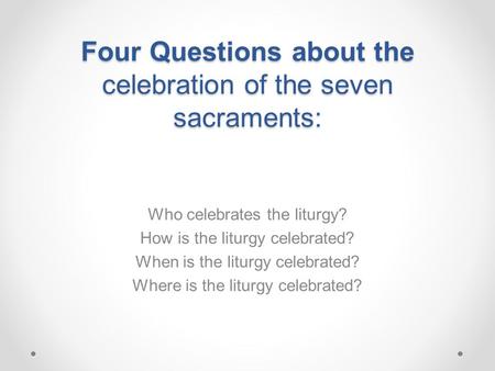 Four Questions about the celebration of the seven sacraments: Who celebrates the liturgy? How is the liturgy celebrated? When is the liturgy celebrated?