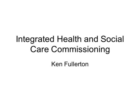 Integrated Health and Social Care Commissioning Ken Fullerton.