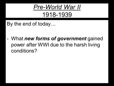 Pre-World War II 1918-1939 By the end of today… -What new forms of government gained power after WWI due to the harsh living conditions?