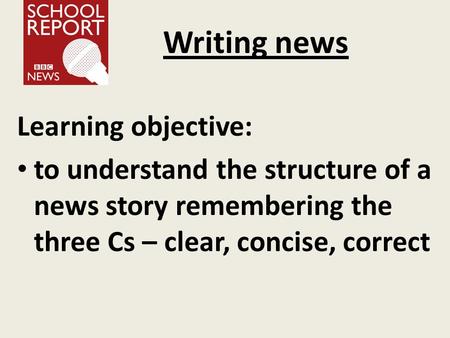 Writing news Learning objective: to understand the structure of a news story remembering the three Cs – clear, concise, correct.