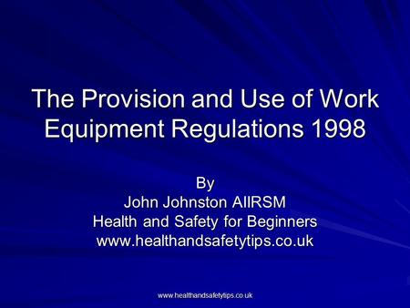 Www.healthandsafetytips.co.uk The Provision and Use of Work Equipment Regulations 1998 By John Johnston AIIRSM Health and Safety for Beginners www.healthandsafetytips.co.uk.